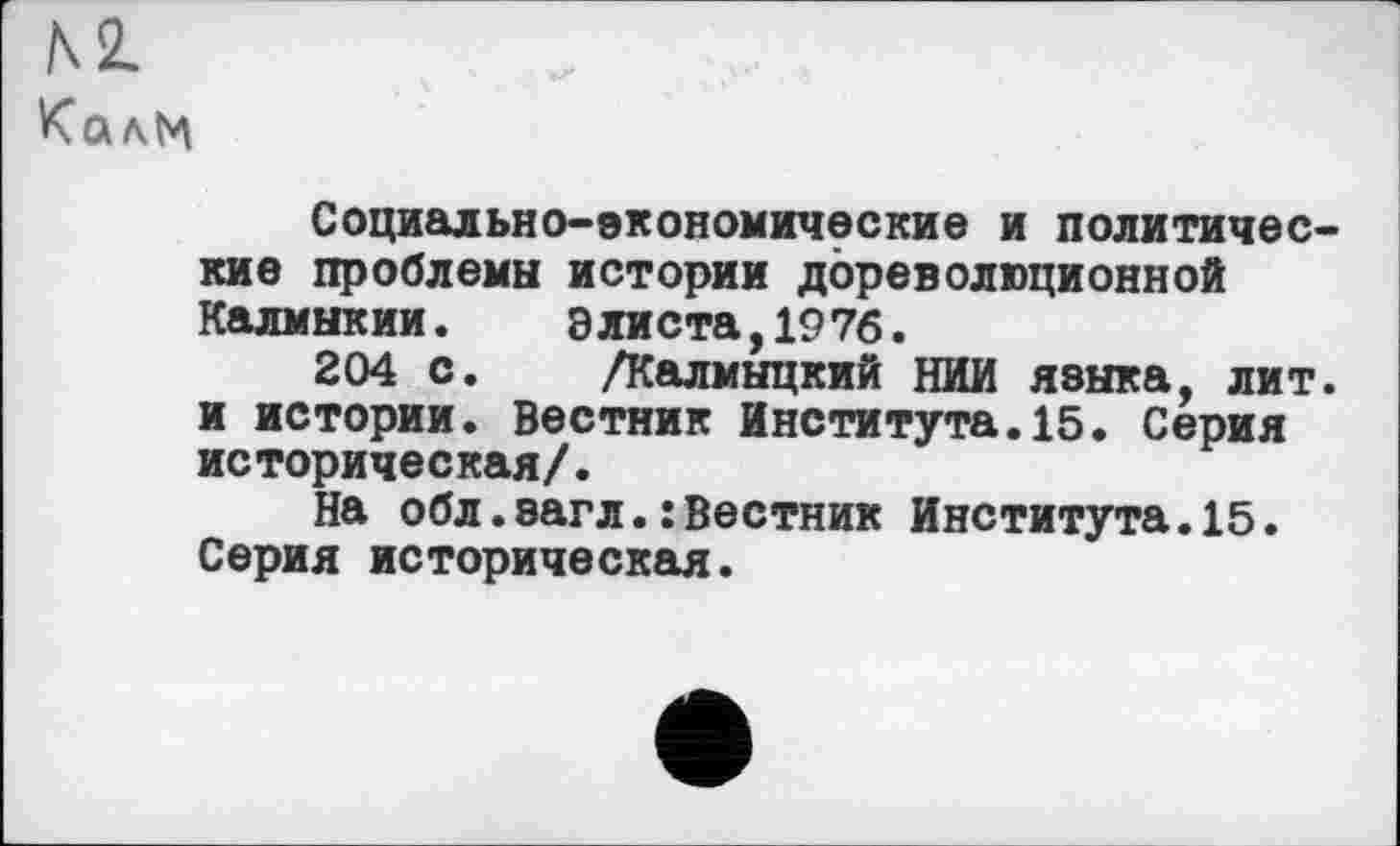 ﻿м
Калм
Социально-экономические и политические проблемы истории дореволюционной Калмыкии.	Элиста,1976.
204 с. /Калмыцкий НИИ языка, лит. и истории. Вестник Института.15. Серия историческая/.
На обл.загл.: Вестник Института.15. Серия историческая.